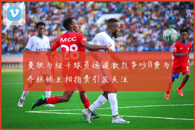 曼联与纽卡球员通道激烈争吵B费与乔林顿互相指责引发关注