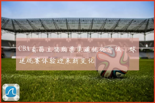 CBA南昌主场购票渠道优化升级，球迷观赛体验迎来新变化
