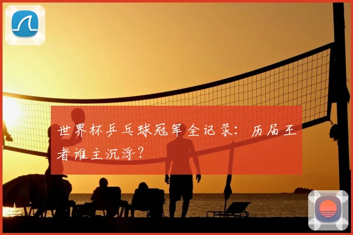 世界杯乒乓球冠军全记录：历届王者谁主沉浮？