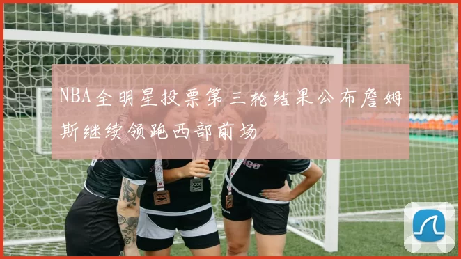 NBA全明星投票第三轮结果公布詹姆斯继续领跑西部前场