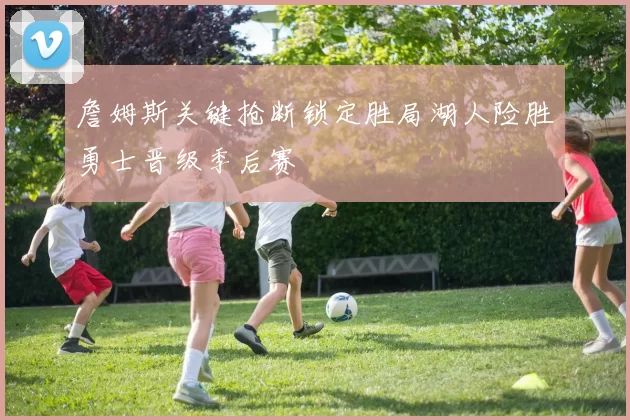 詹姆斯关键抢断锁定胜局湖人险胜勇士晋级季后赛
