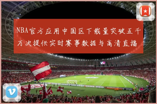 NBA官方应用中国区下载量突破五千万次提供实时赛事数据与高清直播