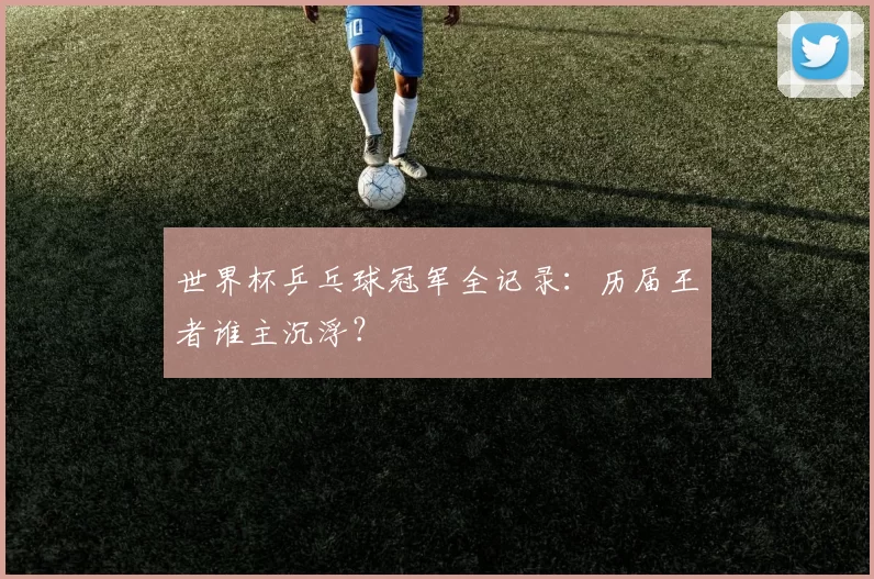 世界杯乒乓球冠军全记录:历届王者谁主沉浮?