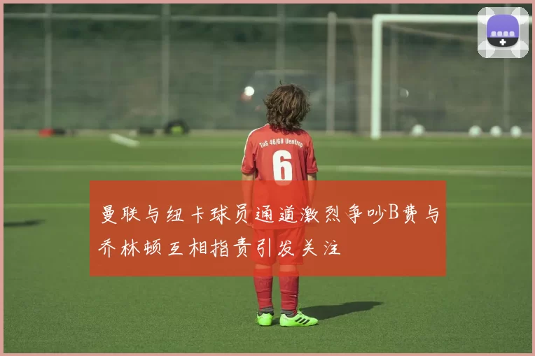 曼联与纽卡球员通道激烈争吵B费与乔林顿互相指责引发关注