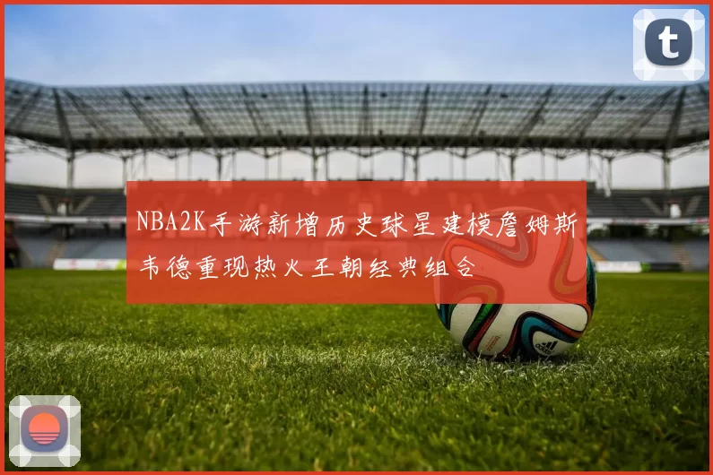 NBA2K手游新增历史球星建模詹姆斯韦德重现热火王朝经典组合