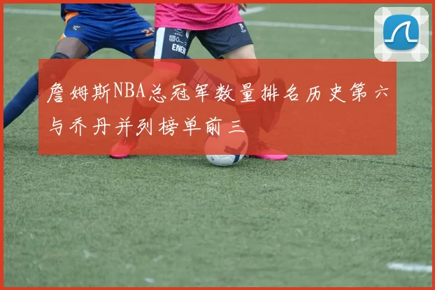 詹姆斯NBA总冠军数量排名历史第六与乔丹并列榜单前三