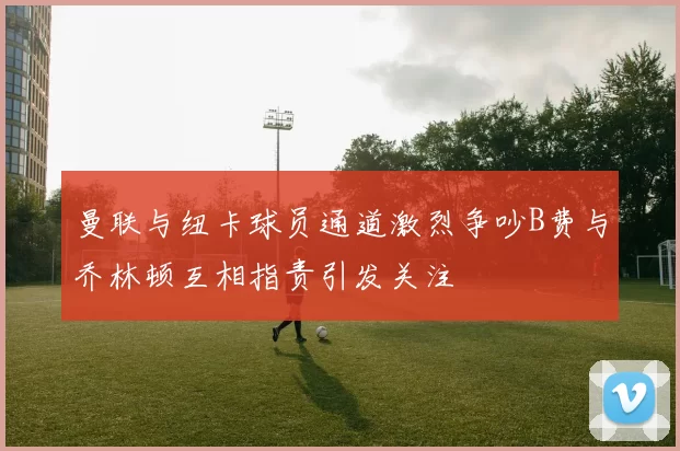 曼联与纽卡球员通道激烈争吵B费与乔林顿互相指责引发关注