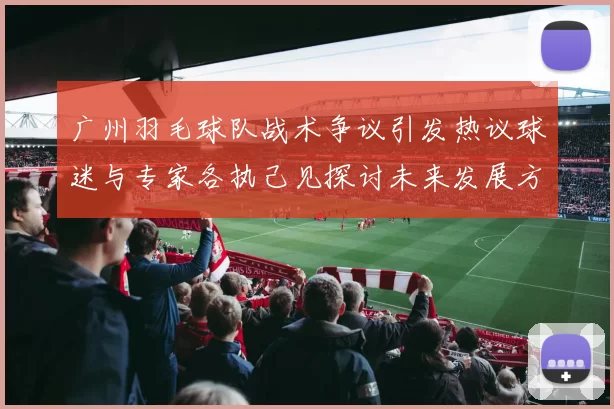 广州羽毛球队战术争议引发热议球迷与专家各执己见探讨未来发展方向
