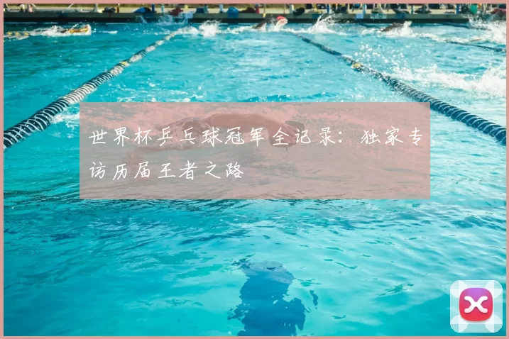 世界杯乒乓球冠军全记录:独家专访历届王者之路