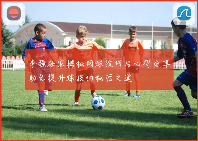 李强独家揭秘网球技巧与心得分享助你提升球技的秘密之道