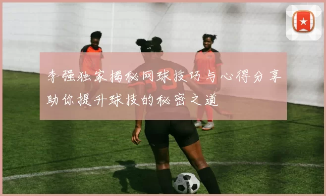 李强独家揭秘网球技巧与心得分享助你提升球技的秘密之道