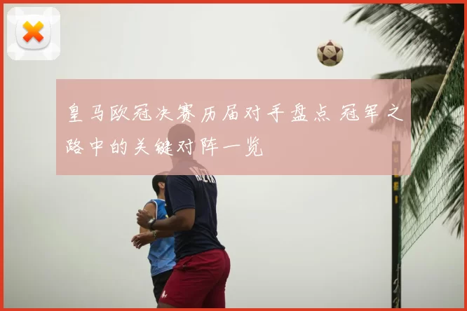 皇马欧冠决赛历届对手盘点 冠军之路中的关键对阵一览