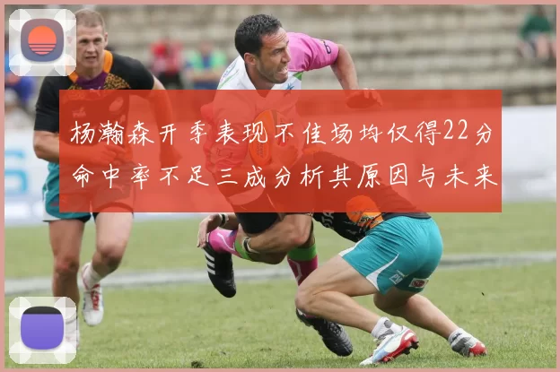 杨瀚森开季表现不佳场均仅得22分命中率不足三成分析其原因与未来发展潜力