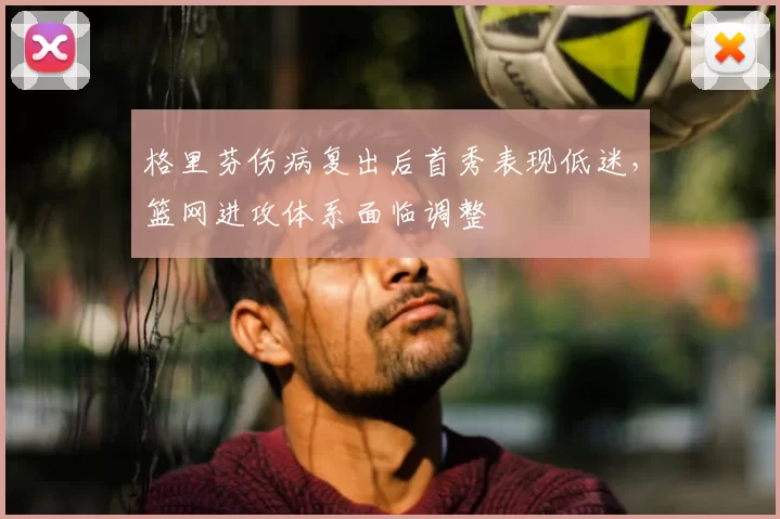 格里芬伤病复出后首秀表现低迷,篮网进攻体系面临调整