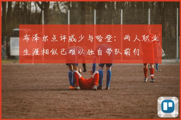 布泽尔点评威少与哈登:两人职业生涯相似已难以独自带队前行