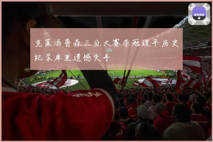 克莱汤普森三分大赛夺冠追平历史纪录库里遗憾失手