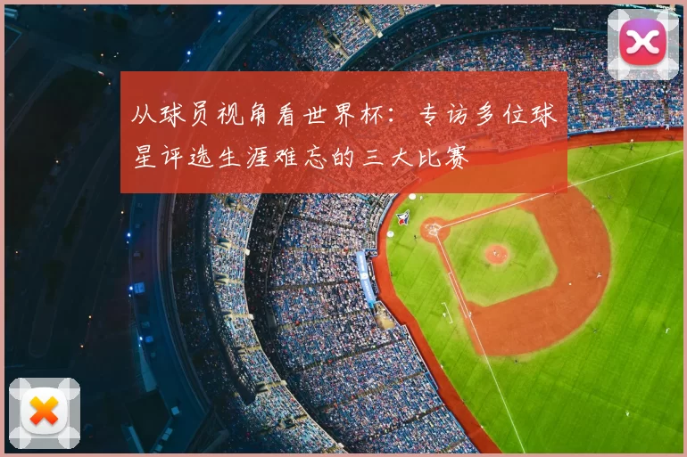 从球员视角看世界杯:专访多位球星评选生涯难忘的三大比赛