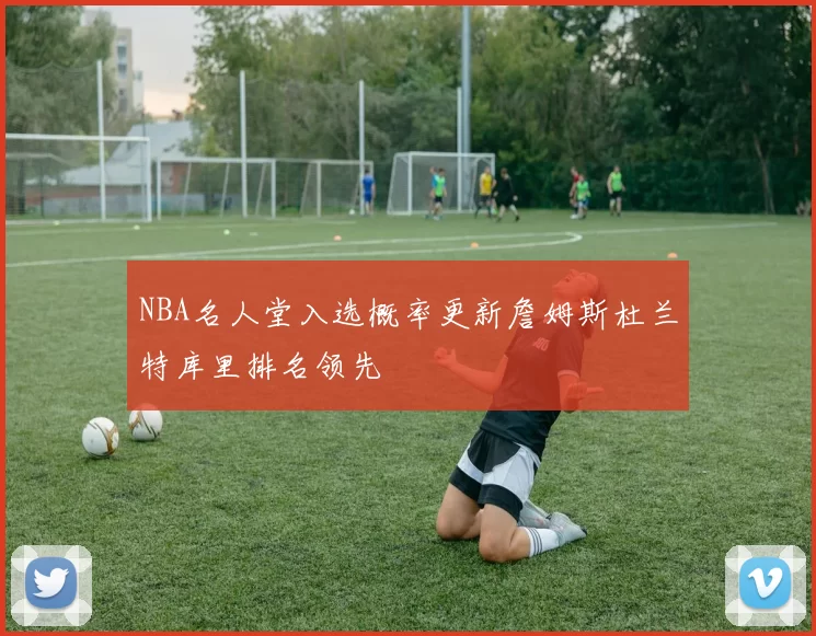 NBA名人堂入选概率更新詹姆斯杜兰特库里排名领先