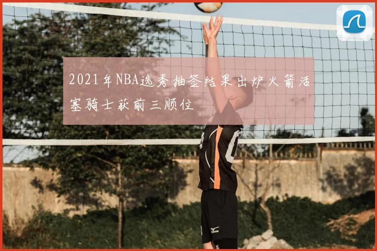 2021年NBA选秀抽签结果出炉火箭活塞骑士获前三顺位