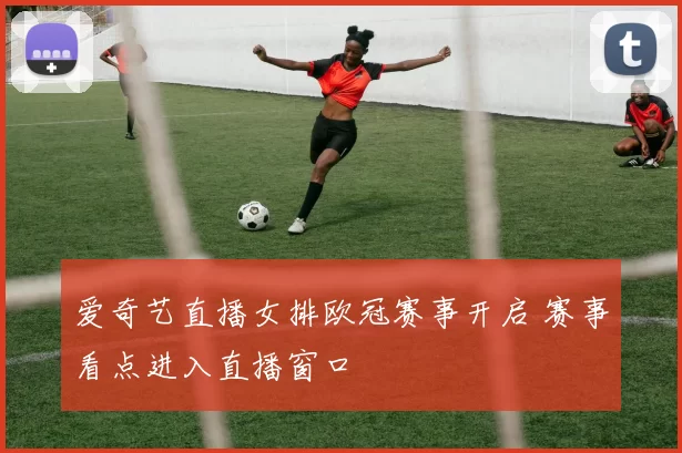 爱奇艺直播女排欧冠赛事开启 赛事看点进入直播窗口