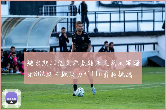 鲍尔默30亿美元豪赌未见总决赛曙光SGA换卡椒助力AllIn首轮挑战