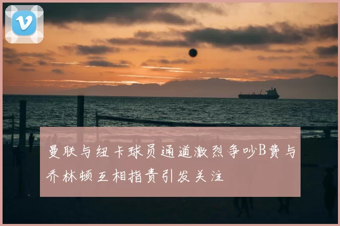 曼联与纽卡球员通道激烈争吵B费与乔林顿互相指责引发关注