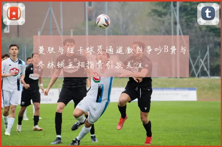 曼联与纽卡球员通道激烈争吵B费与乔林顿互相指责引发关注