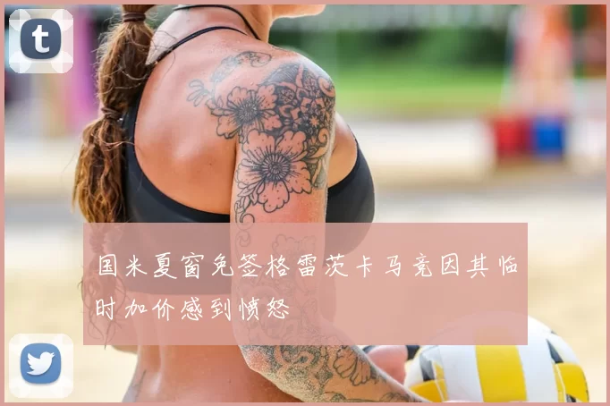 国米夏窗免签格雷茨卡马竞因其临时加价感到愤怒