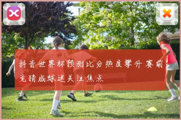 抖音世界杯预测比分热度攀升 赛前竞猜成球迷关注焦点