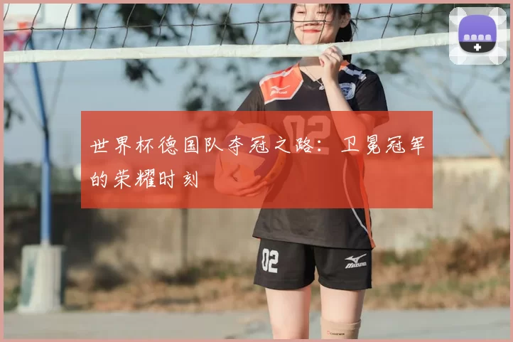 世界杯德国队夺冠之路:卫冕冠军的荣耀时刻