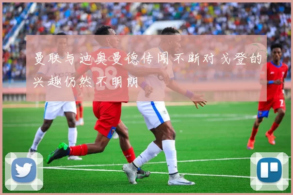 曼联与迪奥曼德传闻不断对戈登的兴趣仍然不明朗