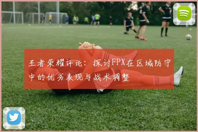 王者荣耀评论：探讨FPX在区域防守中的优劣表现与战术调整