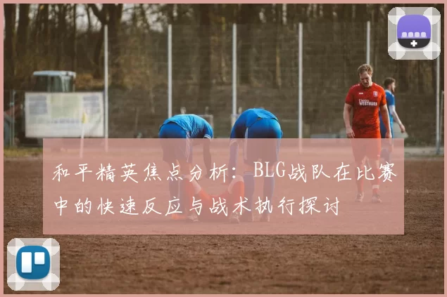 和平精英焦点分析:BLG战队在比赛中的快速反应与战术执行探讨