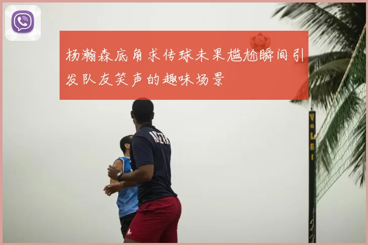 杨瀚森底角求传球未果尴尬瞬间引发队友笑声的趣味场景