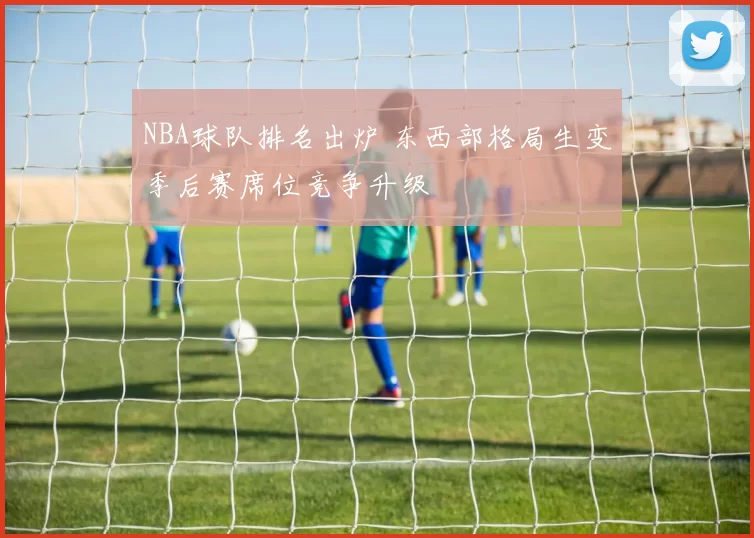 NBA球队排名出炉 东西部格局生变季后赛席位竞争升级