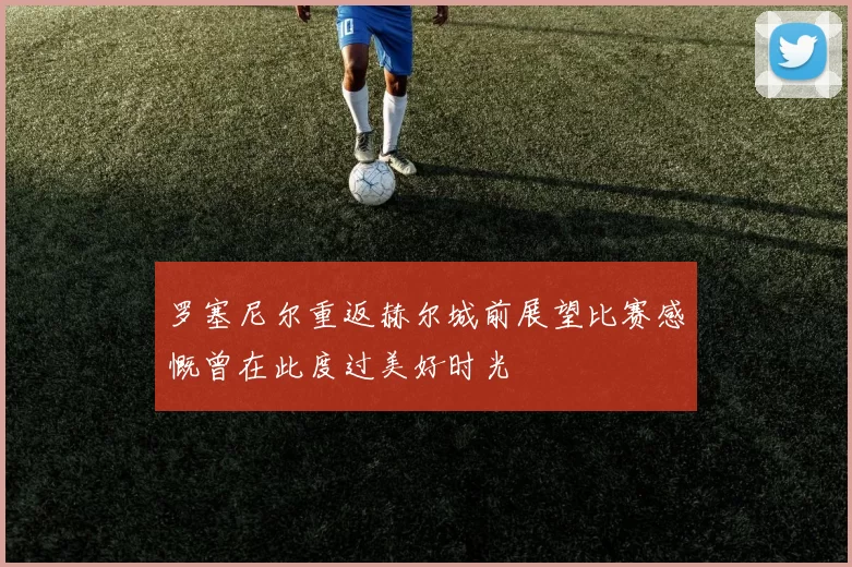 罗塞尼尔重返赫尔城前展望比赛感慨曾在此度过美好时光