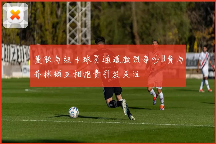 曼联与纽卡球员通道激烈争吵B费与乔林顿互相指责引发关注