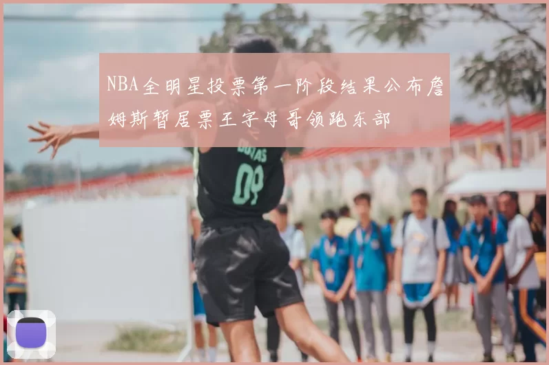 NBA全明星投票第一阶段结果公布詹姆斯暂居票王字母哥领跑东部