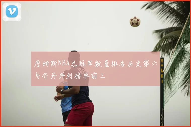詹姆斯NBA总冠军数量排名历史第六与乔丹并列榜单前三