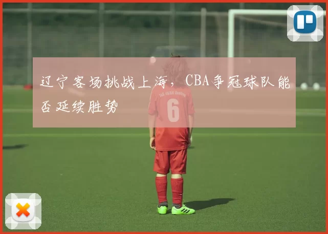 辽宁客场挑战上海,CBA争冠球队能否延续胜势