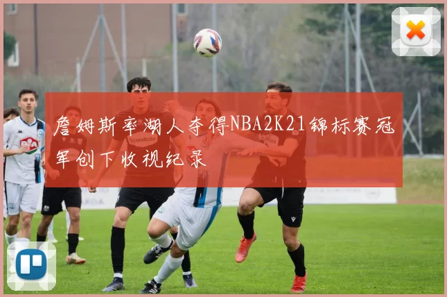 詹姆斯率湖人夺得NBA2K21锦标赛冠军创下收视纪录