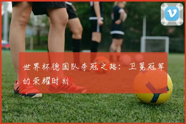 世界杯德国队夺冠之路:卫冕冠军的荣耀时刻