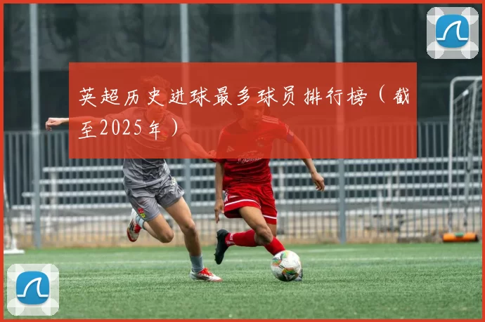 英超历史进球最多球员排行榜（截至2025年）