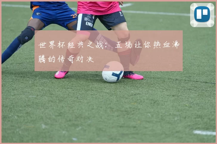 世界杯经典之战:五场让你热血沸腾的传奇对决