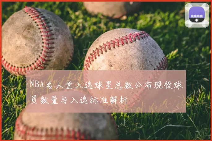 NBA名人堂入选球星总数公布现役球员数量与入选标准解析