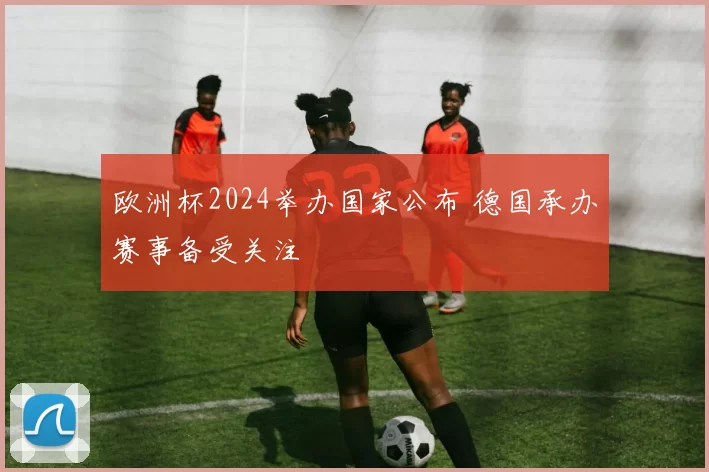 欧洲杯2024举办国家公布 德国承办赛事备受关注