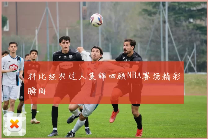 科比经典过人集锦回顾NBA赛场精彩瞬间