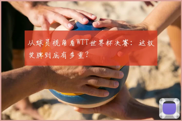 从球员视角看WTT世界杯决赛:这枚奖牌到底有多重?