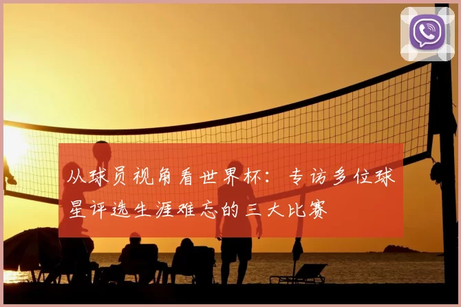 从球员视角看世界杯:专访多位球星评选生涯难忘的三大比赛