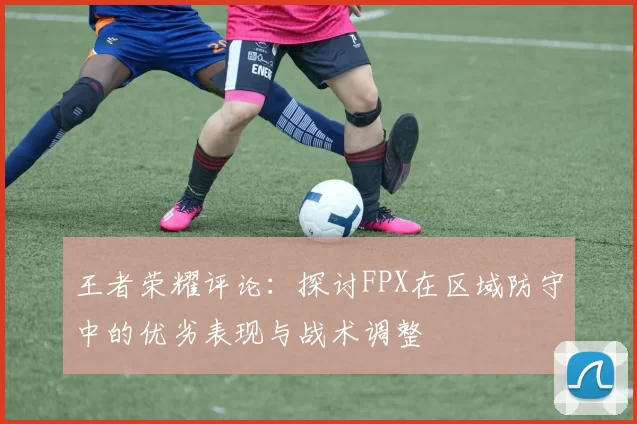 王者荣耀评论：探讨FPX在区域防守中的优劣表现与战术调整